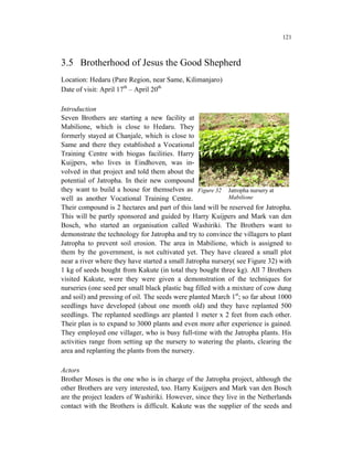 121



3.5 Brotherhood of Jesus the Good Shepherd
Location: Hedaru (Pare Region, near Same, Kilimanjaro)
Date of visit: April 17th – April 20th

Introduction
Seven Brothers are starting a new facility at
Mabilione, which is close to Hedaru. They
formerly stayed at Chanjale, which is close to
Same and there they established a Vocational
Training Centre with biogas facilities. Harry
Kuijpers, who lives in Eindhoven, was in-
volved in that project and told them about the
potential of Jatropha. In their new compound
they want to build a house for themselves as Figure 32 Jatropha nursery at
well as another Vocational Training Centre.                 Mabilione
Their compound is 2 hectares and part of this land will be reserved for Jatropha.
This will be partly sponsored and guided by Harry Kuijpers and Mark van den
Bosch, who started an organisation called Washiriki. The Brothers want to
demonstrate the technology for Jatropha and try to convince the villagers to plant
Jatropha to prevent soil erosion. The area in Mabilione, which is assigned to
them by the government, is not cultivated yet. They have cleared a small plot
near a river where they have started a small Jatropha nursery( see Figure 32) with
1 kg of seeds bought from Kakute (in total they bought three kg). All 7 Brothers
visited Kakute, were they were given a demonstration of the techniques for
nurseries (one seed per small black plastic bag filled with a mixture of cow dung
and soil) and pressing of oil. The seeds were planted March 1st; so far about 1000
seedlings have developed (about one month old) and they have replanted 500
seedlings. The replanted seedlings are planted 1 meter x 2 feet from each other.
Their plan is to expand to 3000 plants and even more after experience is gained.
They employed one villager, who is busy full-time with the Jatropha plants. His
activities range from setting up the nursery to watering the plants, clearing the
area and replanting the plants from the nursery.

Actors
Brother Moses is the one who is in charge of the Jatropha project, although the
other Brothers are very interested, too. Harry Kuijpers and Mark van den Bosch
are the project leaders of Washiriki. However, since they live in the Netherlands
contact with the Brothers is difficult. Kakute was the supplier of the seeds and
 