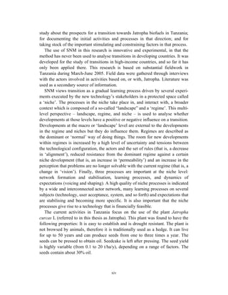 study about the prospects for a transition towards Jatropha biofuels in Tanzania;
for documenting the initial activities and processes in that direction; and for
taking stock of the important stimulating and constraining factors in that process.
   The use of SNM in this research is innovative and experimental, in that the
method has never been used to analyse transitions in developing countries. It was
developed for the study of transitions in high-income countries, and so far it has
only been applied there. This research is based on substantial fieldwork in
Tanzania during March-June 2005. Field data were gathered through interviews
with the actors involved in activities based on, or with, Jatropha. Literature was
used as a secondary source of information.
   SNM views transition as a gradual learning process driven by several experi-
ments executed by the new technology’s stakeholders in a protected space called
a ‘niche’. The processes in the niche take place in, and interact with, a broader
context which is composed of a so-called “landscape” and a ‘regime’. This multi-
level perspective – landscape, regime, and niche – is used to analyse whether
developments at those levels have a positive or negative influence on a transition.
Developments at the macro or ‘landscape’ level are external to the developments
in the regime and niches but they do influence them. Regimes are described as
the dominant or ‘normal’ way of doing things. The room for new developments
within regimes is increased by a high level of uncertainty and tensions between
the technological configuration, the actors and the set of rules (that is, a decrease
in ‘alignment’), reduced resistance from the dominant regime against a certain
niche development (that is, an increase in ‘permeability’) and an increase in the
perception that problems are no longer solvable with the current regime (that is, a
change in ‘vision’). Finally, three processes are important at the niche level:
network formation and stabilisation, learning processes, and dynamics of
expectations (voicing and shaping). A high quality of niche processes is indicated
by a wide and interconnected actor network, many learning processes on several
subjects (technology, user acceptance, system, and so forth) and expectations that
are stabilising and becoming more specific. It is also important that the niche
processes give rise to a technology that is financially feasible.
   The current activities in Tanzania focus on the use of the plant Jatropha
curcas L (referred to in this thesis as Jatropha). This plant was found to have the
following properties: It is easy to establish and is drought resistant. The plant is
not browsed by animals, therefore it is traditionally used as a hedge. It can live
for up to 50 years and can produce seeds from one to three times a year. The
seeds can be pressed to obtain oil. Seedcake is left after pressing. The seed yield
is highly variable (from 0.1 to 20 t/ha/y), depending on a range of factors. The
seeds contain about 30% oil.



                                         xiv
 