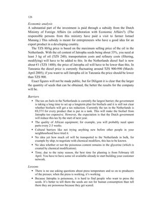 126

Economic analysis
A substantial part of the investment is paid through a subsidy from the Dutch
Ministry of Foreign Affairs (in collaboration with Economic Affairs?). (The
responsible persons from this ministry have paid a visit to farmer Ismael
Manang.) This subsidy is meant for entrepreneurs who have a good idea for an
export product in a developing country.
   The TZS 80/kg price is based on the maximum selling price of the oil in the
Netherlands. With the oil content of Jatropha seeds being about 33%, you need at
least 3 kg of oil (TZS 240); transportation costs and refinery costs (filtering,
modifying) will have to be added to this. In the Netherlands diesel fuel is now
about €1 (TZS 1400); the price of Jatropha oil will have to be lower than this. In
Tanzania the diesel price is currently fluctuating around TZS 900-990 (March-
April 2005); if you want to sell Jatropha oil in Tanzania the price should be lower
than TZS 900.
   Exact figures will not be made public, but for Diligent it is clear that the larger
the quantity of seeds that can be obtained, the better the results for the company
will be.

Barriers
      The tax on fuels in the Netherlands is currently the largest barrier; the government
      is taking a long time to set up a longterm plan for biofuels and it is still not clear
      whether biofuels will get a tax reduction. Currently the tax in the Netherlands is
      €0,37/l for every product that is put in a tank. This will make the biofuel from
      Jatropha too expensive. However, the expectation is that the Dutch government
      will reduce this tax by the start of next year.
      The quality of African equipment; for example, you will probably need spare
      parts every 2-3 weeks.
      Cultural barriers like not trying anything new before other people in your
      neighbourhood have tried it.
      No idea yet how much oil will be transported to the Netherlands in bulk, for
      example by ship; to negotiate with chemical modifiers, this has to be known.
      No idea whether or not the poisonous content remains in the glycerine (which is
      created by chemical modification).
      Time; due to the rainy season, the best time for planting is from February till
      April. You have to have some oil available already to start building your customer
      network.

Lessons
      There is no use asking questions about press temperature and so on to producers
      of the presses; when the press is working, it’s working.
      Because Jatropha is poisonous, it is hard to find people who want to press the
      seeds. It’s better to tell them the seeds are not for human consumption than tell
      them they are poisonous because they get scared.
 
