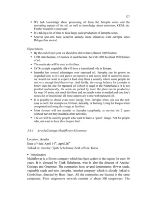 127

        We lack knowledge about processing oil from the Jatropha seeds and the
        marketing aspects of the oil, as well as knowledge about emissions, CDM, etc.
        Further research is necessary.
        It is taking a lot of time to have large-scale production of Jatropha seeds.
        Several spin-offs have occurred already, more initiatives with Jatropha since
        Diligent has started.

Expectations
        By the end of next year we should be able to have planted 1000 hectare.
        1500 litres/hectare, 4.5 tonnes of seed/hectare. So with 1000 ha about 1500 tonnes
        of oil.
        The seed-cake will be used as fertiliser.
        SVO (straight vegetable oil) will have a transitional role in Europe.
        Jatropha has several advantages over rapeseed oil; Jatropha can be grown on
        degraded land, so it is not grown on expensive and scarce land. It cannot be eaten,
        we would not want to export a food crop from a country where some people do
        not have enough food themselves. And thirdly, the energy balance for Jatropha is
        better than the one for rapeseed oil (which is used in the Netherlands); it is not
        planted mechanically, the seeds are picked by hand, the plant can be productive
        for over 50 years, not much fertiliser and not much water is needed and you don’t
        need a lot of insecticide; all these aspects are worse with rapeseed oil.
        It is possible to obtain even more energy from Jatropha when you use the eed-
        cake as well; for example as fertiliser, detoxify, or burning. Using for biogas when
        composted and using the sludge as fertiliser.
        Most farmers will not transfer to Jatropha completely; to survive the 2 years
        without harvest they maintain other activities.
        The oil will be used by people who want to have a ‘green’ image. Not for people
        who just want to have the cheapest fuel.


3.6.1     ArushaCuttings-Multiflower-Greenstar

Location: Arusha
Date of visit: April 14th, April 26th
Talked to: director; Tjerk Scheltema; field officer, Julius

  Introduction
Multiflower is a flower company which has been active in the region for over 10
years. It is directed by Tjerk Scheltema, who is also the director of Arusha-
Cuttings and Greenstar. The companies have several departments: flower seeds,
vegetable seeds and now Jatropha. Another company which is closely linked is
Combifleur, directed by Hans Baart. All the companies are located in the same
compound. Their outgrowers network consists of about 300 outgrowers. The
 