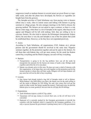 128

outgrowers (small or medium farmers in several areas) are given flower or vege-
table seeds, and after the plants have developed, the flowers or vegetables are
bought back from the growers.
   The Jatropha activities of Tjerk Scheltema vary from paying visits to farmers
(about once a week, often in remote areas) and talking with farmers to giving
seminars to village groups. He also arranges meetings in the field to discuss the
growing method. The farmers are not asked to sign a contract, so there is a risk
that at a later stage, when there is a lot of Jatropha in the region, other buyers will
appear and Diligent will be left with nothing. Still, they are willing to try to
convince farmers. He also tried to interest the Kilimanjaro International Airport
(KIA); the area there is very dry and Jatropha is one of the few plants that could
be established there. However, so far they have not responded positively.

   Actors
According to Tjerk Scheltema, all organisations (TAF, Kakute etc.), private
persons and the government should be involved at the same time. Organise
seminars together, do the promotion together and just be open to the farmers. So
tell them that with Kakute they will get more money for the seeds but Kakute
cannot buy everything and the Dutch company can and will buy everything.

  Barriers
      Transportation is going to be the big problem: how can all the seeds be
      transported, the amounts for the factory are tonnes of seeds a day. Perhaps small
      expellers and refine the oil in one place.
      Kakute was already active in this area. He does not want a clash of interests with
      this organisation, so he hopes they can work together on the promotion and let the
      farmers decide to whom they sell their seeds, Diligent will tell them Kakute will
      pay more but will not be able to buy everything.

  Lessons
      One farmer had already picked a bag full of Jatropha seeds to sell to Kakute.
      While Kakute’s the field officer was there, the farmer was (in the end) willing to
      sell the seeds to Diligent for TZS 80/kg. He said, who comes first will get the
      seeds (in other words, the farmer needed the money). Tjerk paid extra, he paid the
      Kakute price to create goodwill, but next time he will pay the 80 shillings.

  Expectations
      Tjerk Scheltema expects a yield of 2 kg a plant.
      Tanzanians will not pay money to convert their cars, so the oil will have to be
      converted.
      Rapeseed oil is currently pushed by the European governments to provide the
      countries with the biodiesel which is required by the European guidelines. It is
      only a success because the government is putting money into it; if the government
 