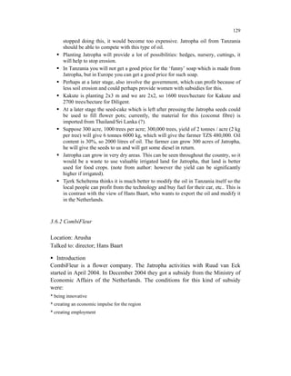129

      stopped doing this, it would become too expensive. Jatropha oil from Tanzania
      should be able to compete with this type of oil.
      Planting Jatropha will provide a lot of possibilities: hedges, nursery, cuttings, it
      will help to stop erosion.
      In Tanzania you will not get a good price for the ‘funny’ soap which is made from
      Jatropha, but in Europe you can get a good price for such soap.
      Perhaps at a later stage, also involve the government, which can profit because of
      less soil erosion and could perhaps provide women with subsidies for this.
      Kakute is planting 2x3 m and we are 2x2, so 1600 trees/hectare for Kakute and
      2700 trees/hectare for Diligent.
      At a later stage the seed-cake which is left after pressing the Jatropha seeds could
      be used to fill flower pots; currently, the material for this (coconut fibre) is
      imported from Thailand/Sri Lanka (?).
      Suppose 300 acre, 1000 trees per acre; 300,000 trees, yield of 2 tonnes / acre (2 kg
      per tree) will give 6 tonnes 6000 kg, which will give the farmer TZS 480,000. Oil
      content is 30%, so 2000 litres of oil. The farmer can grow 300 acres of Jatropha,
      he will give the seeds to us and will get some diesel in return.
      Jatropha can grow in very dry areas. This can be seen throughout the country, so it
      would be a waste to use valuable irrigated land for Jatropha, that land is better
      used for food crops. (note from author: however the yield can be significantly
      higher if irrigated).
      Tjerk Scheltema thinks it is much better to modify the oil in Tanzania itself so the
      local people can profit from the technology and buy fuel for their car, etc.. This is
      in contrast with the view of Hans Baart, who wants to export the oil and modify it
      in the Netherlands.



3.6.2 CombiFleur

Location: Arusha
Talked to: director; Hans Baart

   Introduction
CombiFleur is a flower company. The Jatropha activities with Ruud van Eck
started in April 2004. In December 2004 they got a subsidy from the Ministry of
Economic Affairs of the Netherlands. The conditions for this kind of subsidy
were:
* being innovative
* creating an economic impulse for the region
* creating employment
 