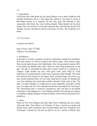 130

   Expectations
At first the idea (with Ruud van Eck from Diligent) was to plant 10,000 ha with
Jatropha themselves, but at a later stage they agreed it was better to invest in
knowledge instead of in capacity. So now they leave the planting to their
outgrowers with whom they were working already. When farmers ask for more
money, they will just have to wait and eventually they will sell them for 80 or 85
shillings anyway. Demand for diesel will always be there. The modified oil is
better.


3.6.3 VassoAgro

Location: near Moshi

Date of Visit: April 13th 2005
Talked to: Fons Nijenhuis

   Introduction
VassoAgro is a flower company owned by a Dutchman named Fons Nijenhuis.
The farm consists of 100 ha of land in the Moshi region. They mainly export
flower seeds and cuttings to the Netherlands. Also, the government requires 40%
of the land to be planted with coffee. There are some large greenhouses on the
plot. The plot is surrounded by other plots, mainly owned by a cooperative of
villagers. Eight months ago they were given some seeds (9kg) by Tjerk
Scheltema of ArushaCuttings to gain some experience with Jatropha. The seeds
were derived from farmers in the region where ArushaCuttings was active (e.g.
near Arusha National Park). It is not clear what kind of variety of Jatropha this
was. Fons Nijenhuis has much land available, therefore Tjerk came to him. The
idea is to plant Jatropha as a hedge and on some marginally used plots of land
(e.g. on a slope near the river), Jatropha will remain a by-product for VassoAgro.
The surrounding land is owned by cooperatives; they will have to be pushed
somewhat to start planting too. Fons Nijenhuis himself will lead the new project
to establish company Diligent Tanzania in Moshi, which will use the seeds for oil
production.

   Actors
Ruud van Eck from Diligent and Hans Baart from Combifleur got into contact
with each other. Hans Baart is in Tanzania 10 days a month on average and
already knew Tjerk Scheltema from ArushaCuttings and Fons Nijenhuis from
VassoAgro. If Ruud van Eck did not plan to set up a factory in Moshi, they
 