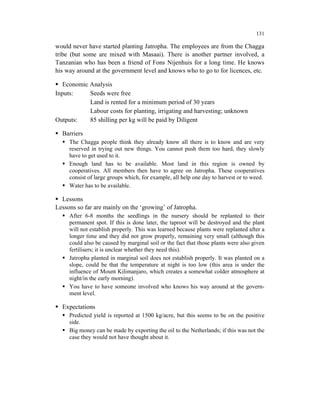 131

would never have started planting Jatropha. The employees are from the Chagga
tribe (but some are mixed with Masaai). There is another partner involved, a
Tanzanian who has been a friend of Fons Nijenhuis for a long time. He knows
his way around at the government level and knows who to go to for licences, etc.

   Economic Analysis
Inputs:     Seeds were free
            Land is rented for a minimum period of 30 years
            Labour costs for planting, irrigating and harvesting; unknown
Outputs:    85 shilling per kg will be paid by Diligent

  Barriers
     The Chagga people think they already know all there is to know and are very
     reserved in trying out new things. You cannot push them too hard, they slowly
     have to get used to it.
     Enough land has to be available. Most land in this region is owned by
     cooperatives. All members then have to agree on Jatropha. These cooperatives
     consist of large groups which, for example, all help one day to harvest or to weed.
     Water has to be available.

  Lessons
Lessons so far are mainly on the ‘growing’ of Jatropha.
     After 6-8 months the seedlings in the nursery should be replanted to their
     permanent spot. If this is done later, the taproot will be destroyed and the plant
     will not establish properly. This was learned because plants were replanted after a
     longer time and they did not grow properly, remaining very small (although this
     could also be caused by marginal soil or the fact that those plants were also given
     fertilisers; it is unclear whether they need this).
     Jatropha planted in marginal soil does not establish properly. It was planted on a
     slope, could be that the temperature at night is too low (this area is under the
     influence of Mount Kilimanjaro, which creates a somewhat colder atmosphere at
     night/in the early morning).
     You have to have someone involved who knows his way around at the govern-
     ment level.

  Expectations
     Predicted yield is reported at 1500 kg/acre, but this seems to be on the positive
     side.
     Big money can be made by exporting the oil to the Netherlands; if this was not the
     case they would not have thought about it.
 