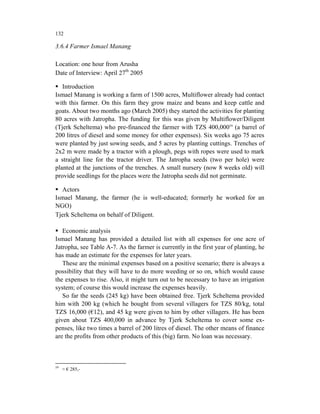 132

3.6.4 Farmer Ismael Manang

Location: one hour from Arusha
Date of Interview: April 27th 2005

   Introduction
Ismael Manang is working a farm of 1500 acres, Multiflower already had contact
with this farmer. On this farm they grow maize and beans and keep cattle and
goats. About two months ago (March 2005) they started the activities for planting
80 acres with Jatropha. The funding for this was given by Multiflower/Diligent
(Tjerk Scheltema) who pre-financed the farmer with TZS 400,00059 (a barrel of
200 litres of diesel and some money for other expenses). Six weeks ago 75 acres
were planted by just sowing seeds, and 5 acres by planting cuttings. Trenches of
2x2 m were made by a tractor with a plough, pegs with ropes were used to mark
a straight line for the tractor driver. The Jatropha seeds (two per hole) were
planted at the junctions of the trenches. A small nursery (now 8 weeks old) will
provide seedlings for the places were the Jatropha seeds did not germinate.

  Actors
Ismael Manang, the farmer (he is well-educated; formerly he worked for an
NGO)
Tjerk Scheltema on behalf of Diligent.

   Economic analysis
Ismael Manang has provided a detailed list with all expenses for one acre of
Jatropha, see Table A-7. As the farmer is currently in the first year of planting, he
has made an estimate for the expenses for later years.
   These are the minimal expenses based on a positive scenario; there is always a
possibility that they will have to do more weeding or so on, which would cause
the expenses to rise. Also, it might turn out to be necessary to have an irrigation
system; of course this would increase the expenses heavily.
   So far the seeds (245 kg) have been obtained free. Tjerk Scheltema provided
him with 200 kg (which he bought from several villagers for TZS 80/kg, total
TZS 16,000 (€12), and 45 kg were given to him by other villagers. He has been
given about TZS 400,000 in advance by Tjerk Scheltema to cover some ex-
penses, like two times a barrel of 200 litres of diesel. The other means of finance
are the profits from other products of this (big) farm. No loan was necessary.



59
     ≈ € 285,-
 