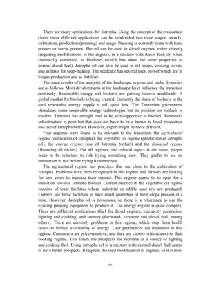 There are many applications for Jatropha. Using the concept of the production
chain, these different applications can be subdivided into three stages, namely:
cultivation, production (pressing) and usage. Pressing is currently done with hand
presses or screw presses. The oil can be used in diesel engines, either directly
(requiring modifications to the engine), in a mixture with diesel fuel, or, when
chemically converted, as biodiesel (which has about the same properties as
normal diesel fuel). Jatropha oil can also be used in oil lamps, cooking stoves,
and as basis for soap-making. The seedcake has several uses, two of which are in
biogas production and as fertiliser.
   The main results of the analysis of the landscape, regime and niche dynamics
are as follows. Most developments at the landscape level influence the transition
positively. Renewable energy and biofuels are gaining interest worldwide. A
global market for biofuels is being created. Currently the share of biofuels in the
total renewable energy supply is still quite low. The Tanzanian government
stimulates some renewable energy technologies but its position on biofuels is
unclear. Tanzania has enough land to be self-supportive in biofuel. Tanzania's
infrastructure is poor but that does not have to be a barrier to local production
and use of Jatropha biofuel. However, export might be more difficult.
   Four regimes were found to be relevant to the transition: the agricultural
regime (cultivation of Jatropha), the vegetable oil regime (production of Jatropha
oil), the energy regime (use of Jatropha biofuel) and the financial regime
(financing all niches). For all regimes, the cultural aspect is the same, people
seem to be reluctant to risk trying something new. They prefer to see an
innovation in use before trying it themselves.
   The agricultural regime has practices that are close to the cultivation of
Jatropha. Problems have been recognised in this regime and farmers are looking
for new crops to increase their income. This regime seems to be open for a
transition towards Jatropha biofuel. Current practice in the vegetable oil regime
consists of local facilities where industrial or edible seed oils are produced.
Farmers use these facilities to have small quantities of their crops pressed at a
time. However, Jatropha oil is poisonous, so there is a reluctance to use the
existing pressing equipment to produce it. The energy regime is quite complex.
There are different applications (fuel for diesel engines, electricity generation,
lighting and cooking) and sources (fuelwood, kerosene and diesel fuel, among
others). There are currently problems in this regime, which vary from health
issues to limited availability of energy. User preferences are important in this
regime. Consumers are price-sensitive, and they are choosy with respect to their
cooking regime. This limits the prospects for Jatropha as a source of lighting
and cooking fuel. Using Jatropha oil in a mixture with normal diesel fuel seems
to have better prospects. It requires the least modification to engines, so it is most


                                         xv
 