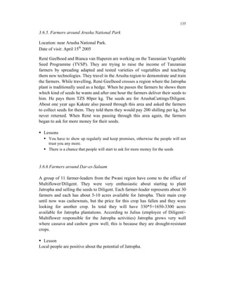 135

3.6.5. Farmers around Arusha National Park

Location: near Arusha National Park.
Date of visit: April 15th 2005

René Geelhoed and Bianca van Haperen are working on the Tanzanian Vegetable
Seed Programme (TVSP). They are trying to raise the income of Tanzanian
farmers by spreading adapted and tested varieties of vegetables and teaching
them new technologies. They travel in the Arusha region to demonstrate and train
the farmers. While travelling, René Geelhoed crosses a region where the Jatropha
plant is traditionally used as a hedge. When he passes the farmers he shows them
which kind of seeds he wants and after one hour the farmers deliver their seeds to
him. He pays them TZS 80per kg. The seeds are for ArushaCuttings/Diligent.
About one year ago Kakute also passed through this area and asked the farmers
to collect seeds for them. They told them they would pay 200 shilling per kg, but
never returned. When René was passing through this area again, the farmers
began to ask for more money for their seeds.

  Lessons
     You have to show up regularly and keep promises, otherwise the people will not
     trust you any more.
     There is a chance that people will start to ask for more money for the seeds



3.6.6 Farmers around Dar-es-Salaam

A group of 11 farmer-leaders from the Pwani region have come to the office of
Multiflower/Diligent. They were very enthusiastic about starting to plant
Jatropha and selling the seeds to Diligent. Each farmer-leader represents about 30
farmers and each has about 5-10 acres available for Jatropha. Their main crop
until now was cashewnuts, but the price for this crop has fallen and they were
looking for another crop. In total they will have 330*5=1650-3300 acres
available for Jatropha plantations. According to Julius (employee of Diligent/-
Multiflower responsible for the Jatropha activities) Jatropha grows very well
where cassava and cashew grow well; this is because they are drought-resistant
crops.

  Lesson
Local people are positive about the potential of Jatropha.
 