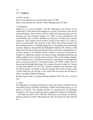 136

3.7. Kakute
Location: Arusha
Date of visit and interview with Ms Edith April 15th 2005
Date of visit and interview with Mr. Albert Mshanga April 26th 2005

   Introduction
Kakute Ltd. is a private company, with Mr. Manyanga as the director. It was
established in 1995 and has been engaged in a variety of activities in the field of
rural technologies. Some of their services include oil-seed processing, low-cost
housing, new and renewable energies, etc. There is close collaboration with
several NGOs, such as Heifer. Subsidies are only given to NGOs, not to private
companies. They support several women’s groups in the region, 32 in total, as
well as several schools. The activities in the schools and women’s groups vary
from starting nurseries or Jatropha plantations to oil-expelling and soap-making
activities. Kakute is sponsored by the McKnight Foundation. Mr. Albert is a field
officer who has been working for Kakute for three years and is responsible for 17
women’s groups in the Monduli district. Kakute is involved in promotion of
Jatropha by organising seminars, providing training, designing/researching and
selling cooking stoves, oil lamps and ram-presses. They are the leading company
in the Jatropha sector in Tanzania at the moment; most projects run through them
and an increasing network of interested persons and NGOs enables them to
disseminate the Jatropha knowledge. For example, they got an order for 3 tonnes
of seeds from Malawi; D1 oils Ltd, 2 German companies and Americans have
also shown interest. As Kakute is a private company, they are also trying to make
a profit. What they do currently is buy seeds from one group and sell them to
others, according to Bukaza Chachage.
Karanga Suger Estate is currently planting Jatropha, 20 ha, D1 oils is involved
here.

   Actors
Mr. Manyanga is the director of Kakute as well as the director of Heifer. Several
other NGOs, such as TaTEDO, Faida-MaLi, UNDP cross-border project, etc., are
partners of Kakute. The Jatropha activities are sponsored by the McKnight
Foundation, this is why women’s groups are supported (condition by McKnight).
   Oil lamps are sold for TZS 1700 each. The factory only produces on demand,
and has a capacity of about 1000 lamps/year. They are made from small Africafe
tins.
 