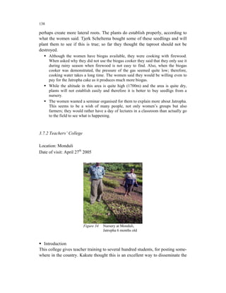138

perhaps create more lateral roots. The plants do establish properly, according to
what the women said. Tjerk Scheltema bought some of these seedlings and will
plant them to see if this is true; so far they thought the taproot should not be
destroyed.
      Although the women have biogas available, they were cooking with firewood.
      When asked why they did not use the biogas cooker they said that they only use it
      during rainy season when firewood is not easy to find. Also, when the biogas
      cooker was demonstrated, the pressure of the gas seemed quite low; therefore,
      cooking water takes a long time. The women said they would be willing even to
      pay for the Jatropha cake as it produces much more biogas.
      While the altitude in this area is quite high (1700m) and the area is quite dry,
      plants will not establish easily and therefore it is better to buy seedligs from a
      nursery.
      The women wanted a seminar organised for them to explain more about Jatropha.
      This seems to be a wish of many people, not only women’s groups but also
      farmers; they would rather have a day of lectures in a classroom than actually go
      to the field to see what is happening.



3.7.2 Teachers’ College

Location: Monduli
Date of visit: April 27th 2005




                          Figure 34   Nursery at Monduli,
                                      Jatropha 6 months old


  Introduction
This college gives teacher training to several hundred students, for posting some-
where in the country. Kakute thought this is an excellent way to disseminate the
 