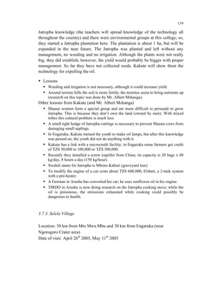 139

Jatropha knowledge (the teachers will spread knowledge of the technology all
throughout the country) and there were environmental groups at this college; so,
they started a Jatropha plantation here. The plantation is about 1 ha, but will be
expanded in the near future. The Jatropha was planted and left without any
management, no weeding and no irrigation. Although the plants were not really
big, they did establish; however, the yield would probably be bigger with proper
management. So far they have not collected seeds. Kakute will show them the
technology for expelling the oil.

  Lessons
     Weeding and irrigation is not necessary, although it could increase yield.
     Around termite hills the soil is more fertile; the termites seem to bring nutrients up
     (research on this topic was done by Mr. Albert Mshanga).
Other lessons from Kakute (and Mr. Albert Mshanga)
     Maasai women form a special group and are more difficult to persuade to grow
     Jatropha. This is because they don’t own the land (owned by men). With mixed
     tribes this cultural problem is much less.
     A small tight hedge of Jatropha cuttings is necessary to prevent Maasai cows from
     damaging small saplings.
     In Engaruka, Kakute trained the youth to make oil lamps, but after this knowledge
     was passed on, the youth did not do anything with it.
     Kakute has a link with a microcredit facility; in Engaruka some farmers got credit
     of TZS 50,000 to 100,000 or TZS 500,000.
     Recently they installed a screw expeller from China; its capacity is 20 bags x 60
     kg/day, 8 hours a day (150 kg/hour).
     Swahili name for Jatropha is Mbono Kaburi (graveyard tree)
     To modify the engine of a car costs about TZS 600,000, Elsbett, a 2-tank system
     with a pre-heater.
     A German in Arusha has converted his car; he uses sunflower oil in his engine.
     TIRDO in Arusha is now doing research on the Jatropha cooking stove; while the
     oil is poisonous, the emissions exhausted while cooking could possibly be
     dangerous to health.



3.7.3. Selela Village

Location: 30 km from Mto Mwa Mbu and 30 km from Engaruka (near
Ngorogoro Crater area)
Date of visit: April 26th 2005, May 11th 2005
 