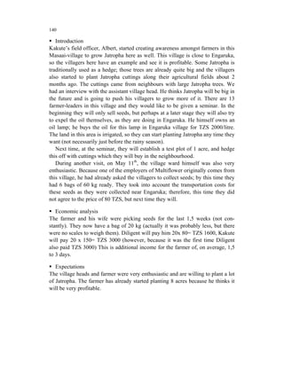 140

   Introduction
Kakute’s field officer, Albert, started creating awareness amongst farmers in this
Masaai-village to grow Jatropha here as well. This village is close to Engaruka,
so the villagers here have an example and see it is profitable. Some Jatropha is
traditionally used as a hedge; those trees are already quite big and the villagers
also started to plant Jatropha cuttings along their agricultural fields about 2
months ago. The cuttings came from neighbours with large Jatropha trees. We
had an interview with the assistant village head. He thinks Jatropha will be big in
the future and is going to push his villagers to grow more of it. There are 13
farmer-leaders in this village and they would like to be given a seminar. In the
beginning they will only sell seeds, but perhaps at a later stage they will also try
to expel the oil themselves, as they are doing in Engaruka. He himself owns an
oil lamp; he buys the oil for this lamp in Engaruka village for TZS 2000/litre.
The land in this area is irrigated, so they can start planting Jatropha any time they
want (not necessarily just before the rainy season).
   Next time, at the seminar, they will establish a test plot of 1 acre, and hedge
this off with cuttings which they will buy in the neighbourhood.
   During another visit, on May 11th, the village ward himself was also very
enthusiastic. Because one of the employers of Multiflower originally comes from
this village, he had already asked the villagers to collect seeds; by this time they
had 6 bags of 60 kg ready. They took into account the transportation costs for
these seeds as they were collected near Engaruka; therefore, this time they did
not agree to the price of 80 TZS, but next time they will.

   Economic analysis
The farmer and his wife were picking seeds for the last 1,5 weeks (not con-
stantly). They now have a bag of 20 kg (actually it was probably less, but there
were no scales to weigh them). Diligent will pay him 20x 80= TZS 1600, Kakute
will pay 20 x 150= TZS 3000 (however, because it was the first time Diligent
also paid TZS 3000) This is additional income for the farmer of, on average, 1,5
to 3 days.

   Expectations
The village heads and farmer were very enthusiastic and are willing to plant a lot
of Jatropha. The farmer has already started planting 8 acres because he thinks it
will be very profitable.
 