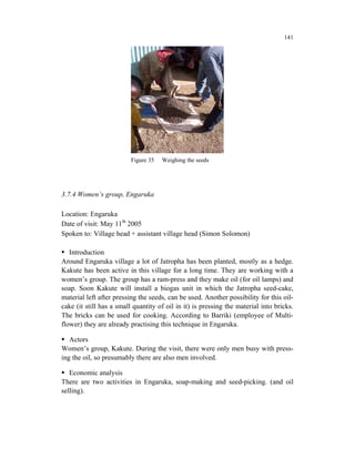 141




                          Figure 35   Weighing the seeds




3.7.4 Women’s group, Engaruka

Location: Engaruka
Date of visit: May 11th 2005
Spoken to: Village head + assistant village head (Simon Solomon)

   Introduction
Around Engaruka village a lot of Jatropha has been planted, mostly as a hedge.
Kakute has been active in this village for a long time. They are working with a
women’s group. The group has a ram-press and they make oil (for oil lamps) and
soap. Soon Kakute will install a biogas unit in which the Jatropha seed-cake,
material left after pressing the seeds, can be used. Another possibility for this oil-
cake (it still has a small quantity of oil in it) is pressing the material into bricks.
The bricks can be used for cooking. According to Barriki (employee of Multi-
flower) they are already practising this technique in Engaruka.

   Actors
Women’s group, Kakute. During the visit, there were only men busy with press-
ing the oil, so presumably there are also men involved.

   Economic analysis
There are two activities in Engaruka, soap-making and seed-picking. (and oil
selling).
 