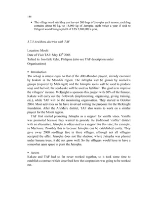 146

      The village ward said they can harvest 300 bags of Jatropha each season; each bag
      contains about 60 kg, so 18,000 kg of Jatropha seeds twice a year if sold to
      Diligent would bring a profit of TZS 2,880,000 a year.



3.7.5 AruMeru disctrict with TAF

Location: Moshi
Date of Visit TAF: May 12th 2005
Talked to: Jon-Erik Rehn, Philipina (also see TAF description under
Organisations)

   Introduction
The set-up is almost equal to that of the ARI-Monduli project, already executed
by Kakute in the Monduli region. The Jatropha will be grown by women’s
groups (required by McKnight) and the Jatropha seeds will be used to produce
soap and fuel oil; the seed-cake will be used as fertiliser. The goal is to improve
the villagers’ income. McKnight is sponsors this project with 60% of the finance,
Kakute will carry out the fieldwork (implementing, organising, giving training,
etc.), while TAF will be the monitoring organisation. They started in October
2004. Most activities so far have involved writing the proposal for the McKnight
foundation. After the AruMeru district, TAF also wants to work on a similar
project for the Moshi region.
   TAF first started promoting Jatropha as a support for vanilla vines. Vanilla
was promoted because they wanted to provide the traditional ‘coffee’ district
with an alternative. Jatropha is often used as a support for this vine; for example,
in Machame. Possibly this is because Jatropha can be established easily. They
gave away 2000 seedlings free in three villages, although not all villagers
accepted the offer. Jatropha does not like shadow; where Jatropha was planted
under banana trees, it did not grow well. So the villagers would have to have a
somewhat open space to plant the Jatropha.

   Actors
Kakute and TAF had so far never worked together, so it took some time to
establish a contract which described how the cooperation was going to be worked
out.
 