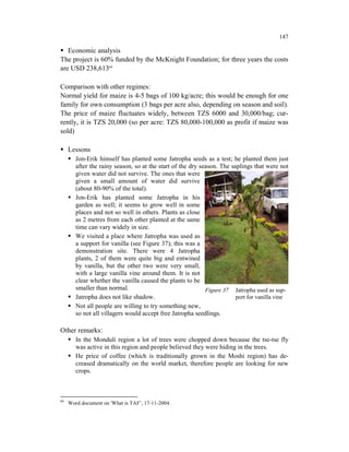 147

   Economic analysis
The project is 60% funded by the McKnight Foundation; for three years the costs
are USD 238,61366

Comparison with other regimes:
Normal yield for maize is 4-5 bags of 100 kg/acre; this would be enough for one
family for own consumption (3 bags per acre also, depending on season and soil).
The price of maize fluctuates widely, between TZS 6000 and 30,000/bag; cur-
rently, it is TZS 20,000 (so per acre: TZS 80,000-100,000 as profit if maize was
sold)

     Lessons
        Jon-Erik himself has planted some Jatropha seeds as a test; he planted them just
        after the rainy season, so at the start of the dry season. The saplings that were not
        given water did not survive. The ones that were
        given a small amount of water did survive
        (about 80-90% of the total).
        Jon-Erik has planted some Jatropha in his
        garden as well; it seems to grow well in some
        places and not so well in others. Plants as close
        as 2 metres from each other planted at the same
        time can vary widely in size.
        We visited a place where Jatropha was used as
        a support for vanilla (see Figure 37); this was a
        demonstration site. There were 4 Jatropha
        plants, 2 of them were quite big and entwined
        by vanilla, but the other two were very small,
        with a large vanilla vine around them. It is not
        clear whether the vanilla caused the plants to be
        smaller than normal.                                 Figure 37 Jatropha used as sup-
        Jatropha does not like shadow.                                   port for vanilla vine
        Not all people are willing to try something new,
        so not all villagers would accept free Jatropha seedlings.

Other remarks:
        In the Monduli region a lot of trees were chopped down because the tse-tse fly
        was active in this region and people believed they were hiding in the trees.
        He price of coffee (which is traditionally grown in the Moshi region) has de-
        creased dramatically on the world market, therefore people are looking for new
        crops.



66
     Word document on 'What is TAF’, 17-11-2004.
 