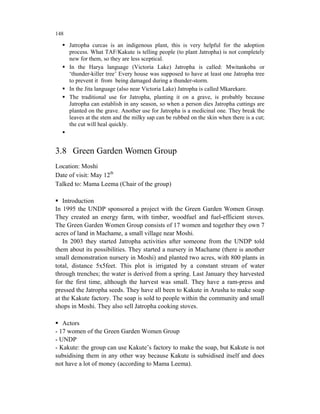 148

      Jatropha curcas is an indigenous plant, this is very helpful for the adoption
      process. What TAF/Kakute is telling people (to plant Jatropha) is not completely
      new for them, so they are less sceptical.
      In the Harya language (Victoria Lake) Jatropha is called: Mwitankoba or
      ‘thunder-killer tree’ Every house was supposed to have at least one Jatropha tree
      to prevent it from being damaged during a thunder-storm.
      In the Jita language (also near Victoria Lake) Jatropha is called Mkarekare.
      The traditional use for Jatropha, planting it on a grave, is probably because
      Jatropha can establish in any season, so when a person dies Jatropha cuttings are
      planted on the grave. Another use for Jatropha is a medicinal one. They break the
      leaves at the stem and the milky sap can be rubbed on the skin when there is a cut;
      the cut will heal quickly.



3.8 Green Garden Women Group
Location: Moshi
Date of visit: May 12th
Talked to: Mama Leema (Chair of the group)

   Introduction
In 1995 the UNDP sponsored a project with the Green Garden Women Group.
They created an energy farm, with timber, woodfuel and fuel-efficient stoves.
The Green Garden Women Group consists of 17 women and together they own 7
acres of land in Machame, a small village near Moshi.
   In 2003 they started Jatropha activities after someone from the UNDP told
them about its possibilities. They started a nursery in Machame (there is another
small demonstration nursery in Moshi) and planted two acres, with 800 plants in
total, distance 5x5feet. This plot is irrigated by a constant stream of water
through trenches; the water is derived from a spring. Last January they harvested
for the first time, although the harvest was small. They have a ram-press and
pressed the Jatropha seeds. They have all been to Kakute in Arusha to make soap
at the Kakute factory. The soap is sold to people within the community and small
shops in Moshi. They also sell Jatropha cooking stoves.

   Actors
- 17 women of the Green Garden Women Group
- UNDP
- Kakute: the group can use Kakute’s factory to make the soap, but Kakute is not
subsidising them in any other way because Kakute is subsidised itself and does
not have a lot of money (according to Mama Leema).
 