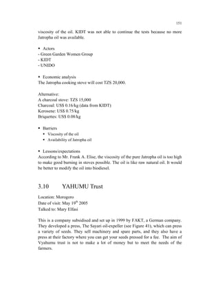 151

viscosity of the oil. KIDT was not able to continue the tests because no more
Jatropha oil was available.

   Actors
- Green Garden Women Group
- KIDT
- UNIDO

  Economic analysis
The Jatropha cooking stove will cost TZS 20,000.

Alternative:
A charcoal stove: TZS 15,000
Charcoal: US$ 0.16/kg (data from KIDT)
Kerosene: US$ 0.75/kg
Briquettes: US$ 0.08/kg

  Barriers
     Viscosity of the oil
     Availability of Jatropha oil

   Lessons/expectations
According to Mr. Frank A. Elise, the viscosity of the pure Jatropha oil is too high
to make good burning in stoves possible. The oil is like raw natural oil. It would
be better to modify the oil into biodiesel.



3.10          YAHUMU Trust
Location: Morogoro
Date of visit: May 19th 2005
Talked to: Mary Elfasi

This is a company subsidised and set up in 1999 by FAKT, a German company.
They developed a press, The Sayari oil-expeller (see Figure 41), which can press
a variety of seeds. They sell machinery and spare parts, and they also have a
press at their factory where you can get your seeds pressed for a fee. The aim of
Vyahumu trust is not to make a lot of money but to meet the needs of the
farmers.
 