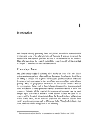 1
Introduction




This chapter starts by presenting some background information on the research
problem and some of the characteristics of Tanzania. It goes on to set out the
research aim and research questions as well as the limitations of the research.
Then, after describing the research method (the research model will be described
in Chapter 2) it outlines the structure of the thesis.


Research problem
The global energy supply is currently based mainly on fossil fuels. This causes
serious environmental and other problems. Emissions from burning fossil fuels
are adding to changes such as global warming (the greenhouse effect) and ozone
depletion, which are expected to have significant long-term effects on the climate
globally. Also, the geographical location of the fossil fuels creates a tension
between countries that are rich in them (oil exporting countries, for example) and
those that are not. Another problem is created by the finite nature of fossil fuel
resources. Estimates of the extent of, for example, oil reserves vary but most
analysts agree that within a period of several decades to over 100 years the oil
reserves will be depleted. It is anticipated that the demand for fuels will continue
to rise in the future, due to increased population and increased demand from
rapidly growing economies such as China and India. This clearly indicates that
other, more sustainable energy sources are necessary.1



1
    These problems have been identified by many authors; for example, Meadows et al. (2004).
 