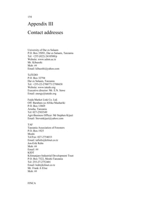 154

Appendix III
Contact addresses


University of Dar es Salaam
P.O. Box 35091, Dar es Salaam, Tanzania
Tel: +255 (022) 2410500/p
Website: www.udsm.ac.tz
Mr. Kibazohi
Mob: ##
Email: kibazohi@yahoo.com

TaTEDO
P.O. Box 32794
Dar es Salaam, Tanzania
Tel: +255-22-2700771/2700438
Website: www.tatedo.org
Executive director: Mr. E.N. Sawe
Email: energy@tatedo.org

Faida Market Link Co. Ltd.
Off. Barabara ya Afrika Mashariki
P.O. Box 13869
Arusha, Tanzania
Tel: 027-2503549
Agri-Business Officer: Mr Stephen Kijazi
Email: Stevenkijazi@yahoo.com

TAF
Tanzania Association of Foresters
P.O. Box 1925
Moshi
Tel/Fax: 027-2754033
Email: tafinfo@kilinet.co.tz
Jon-Erik Rehn
Mob: ##
Email: ##
KIDT
Kilimanjaro Industrial Development Trust
P.O. Box 7322, Moshi-Tanzania
Tel: 255-27-2752401
Email: kidt@kilinet.co.tz
Mr. Frank A Elise
Mob: ##



FINCA
 