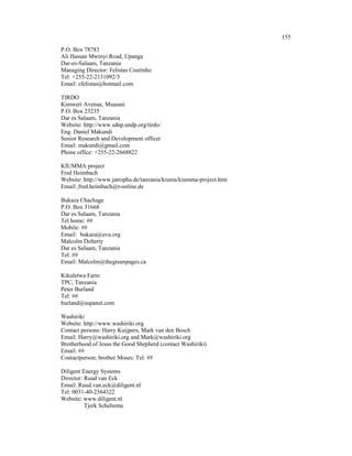 155

P.O. Box 78783
Ali Hassan Mwinyi Road, Upanga
Dar-es-Salaam, Tanzania
Managing Director: Felistas Coutinho
Tel: +255-22-2131092/3
Email: cfelistas@hotmail.com

TIRDO
Kimweri Avenue, Msasani
P.O. Box 23235
Dar es Salaam, Tanzania
Website: http://www.sdnp.undp.org/tirdo/
Eng. Daniel Makundi
Senior Research and Development officer
Email: makundi@gmail.com
Phone office: +255-22-2668822

KIUMMA project
Fred Heimbach
Website: http://www.jatropha.de/tanzania/kiuma/kiumma-project.htm
Email: fred.heimbach@t-online.de

Bukaza Chachage
P.O. Box 31668
Dar es Salaam, Tanzania
Tel home: ##
Mobile: ##
Email: bukaza@avu.org
Malcolm Doherty
Dar es Salaam, Tanzania
Tel: ##
Email: Malcolm@thegreenpages.ca

Kikuletwa Farm
TPC, Tanzania
Peter Burland
Tel: ##
burland@supanet.com

Washiriki
Website: http://www.washiriki.org
Contact persons: Harry Kuijpers, Mark van den Bosch
Email: Harry@washiriki.org and Mark@washiriki.org
Brotherhood of Jesus the Good Shepherd (contact Washiriki)
Email: ##
Contactperson; brother Moses: Tel: ##

Diligent Energy Systems
Director: Ruud van Eck
Email: Ruud.van.eck@diligent.nl
Tel: 0031-40-2364322
Website: www.diligent.nl
          Tjerk Scheltema
 