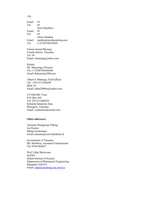 156

Email:   ##
Tel:     ##
         Fons Nijenhuis
Email:   ##
Tel:     ##
         Julius Nambua
Email:   nambua@arushacutting.com
Tel:     (+255)0744918929

Farmer Ismael Manang
Arusha district, Tanzania
Tel: ##
Email: ismanang@yahoo.com

Kakute
Mr. Manyanga, Director
Tel: (+255)0744-662646
Email: Kakute@tz200.com

Albert S. Mshanga, Field officer
Tel: +255-27-2544549
Mob: ##
Email: albao2000us@yahoo.com

VYAHUMU Trust
P.O. Box 189
Tel: 255-23-2600391
Kihonda Industrial Area
Morogoro, Tanzania
Email: vyahumu@hotmail.com


Other addresses:

Tanzania Werkgroep Tilburg
Jos Peeters
Marga Geenemans
Email: tanzania@coswmbrabant.nl

Government of Tanzania
Mr. Mwihava, Assistant Commissioner
Tel: 0744-464037

Prof. Udipi Shrinivasa
SuTRA
Indian Institute of Science
Department of Mechanical Engineering
Bangalore 560 012
Email: udipi@mecheng.iisc.ernet.in
 