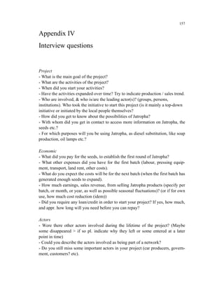 157

Appendix IV
Interview questions


Project
- What is the main goal of the project?
- What are the activities of the project?
- When did you start your activities?
- Have the activities expanded over time? Try to indicate production / sales trend.
- Who are involved, & who is/are the leading actor(s)? (groups, persons,
institutions). Who took the initiative to start this project (is it mainly a top-down
initiative or initiated by the local people themselves?
- How did you get to know about the possibilities of Jatropha?
- With whom did you get in contact to access more information on Jatropha, the
seeds etc.?
- For which purposes will you be using Jatropha, as diesel substitution, like soap
production, oil lamps etc.?

Economic
- What did you pay for the seeds, to establish the first round of Jatropha?
- What other expenses did you have for the first batch (labour, pressing equip-
ment, transport, land rent, other costs).
- What do you expect the costs will be for the next batch (when the first batch has
generated enough seeds to expand).
- How much earnings, sales revenue, from selling Jatropha products (specify per
batch, or month, or year, as well as possible seasonal fluctuations)? (or if for own
use, how much cost reduction (idem))
- Did you require any loan/credit in order to start your project? If yes, how much,
and appr. how long will you need before you can repay?

Actors
- Were there other actors involved during the lifetime of the project? (Maybe
some disappeared > if so pl. indicate why they left or some entered at a later
point in time)
- Could you describe the actors involved as being part of a network?
- Do you still miss some important actors in your project (car producers, govern-
ment, customers? etc).
 