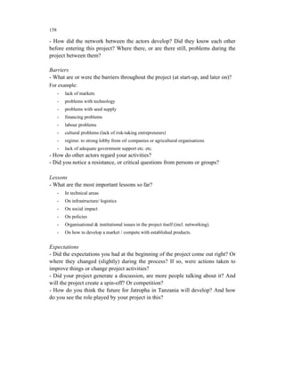 158

- How did the network between the actors develop? Did they know each other
before entering this project? Where there, or are there still, problems during the
project between them?

Barriers
- What are or were the barriers throughout the project (at start-up, and later on)?
For example:
      -   lack of markets
      -   problems with technology
      -   problems with seed supply
      -   financing problems
      -   labour problems
      -   cultural problems (lack of risk-taking entrepreneurs)
      -   regime: to strong lobby from oil companies or agricultural organisations
      -   lack of adequate government support etc. etc.
- How do other actors regard your activities?
- Did you notice a resistance, or critical questions from persons or groups?

Lessons
- What are the most important lessons so far?
      -   In technical areas
      -   On infrastructure/ logistics
      -   On social impact
      -   On policies
      -   Organisational & institutional issues in the project itself (incl. networking).
      -   On how to develop a market / compete with established products.


Expectations
- Did the expectations you had at the beginning of the project come out right? Or
where they changed (slightly) during the process? If so, were actions taken to
improve things or change project activities?
- Did your project generate a discussion, are more people talking about it? And
will the project create a spin-off? Or competition?
- How do you think the future for Jatropha in Tanzania will develop? And how
do you see the role played by your project in this?
 
