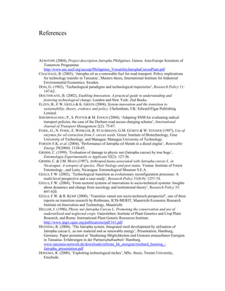 References



AESOTOPE (2004), Project description Jatropha Philippines. Genoa: Asia-Europe Scientists of
   Tomorrow Programme.
   http://www.aec.asef.org/aecsep/Philippines_VersatilityJatrophaCurcasPlant.pdf
CHACHAGE, B. (2003), ‘Jatropha oil as a renewable fuel for road transport. Policy implications
   for technology transfer in Tanzania’, Masters thesis, International Institute for Industrial
   Environmental Economics, Sweden.
DOSI, G. (1982), ‘Technological paradigms and technological trajectories’, Research Policy 11:
   147-62.
DOUTHWAITE, B. (2002), Enabling Innovation. A practical guide to understanding and
   fostering technological change. London and New York: Zed Books.
ELZEN, B., F.W. GEELS & K. GREEN (2004), System innovation and the transition to
   sustainability, theory, evidence and policy. Cheltenham, UK: Edward Elgar Publishing
   Limited.
IEROMONACHOU, P., S. POTTER & M. ENOCH (2004), ‘Adapting SNM for evaluating radical
   transport policies, the case of the Durham road access charging scheme’, International
   Journal of Transport Management 2(2): 75-87.
FOIDL, G., N. FOIDL, E. WINKLER, R. STAUBMANN, G.M. GÜBITZ & W. STEINER (1997), Use of
   enzymes for oil extraction from J. curcas seeds. Graza: Institute of Biotechnology, Graz
   University of Technology, and Managua: Managua University of Technology.
FORSON F.K. et al. (2004), ‘Performance of Jatropha oil blends in a diesel engine’, Renewable
   Energy 29(2004): 1134-45.
GRIMM, C. (1999), ‘Evaluation of damage to physic nut (Jatropha curcas) by true bugs’,
   Entomologia Experimentalis et Applicata 92(2): 127-36.
GRIMM, C. & J.M. MAES (1997), Arthropod fauna associated with Jatropha curcas L. in
   Nicaragua: A synopsis of species, Their biology and pest status. Vienna: Institute of Forest
   Entomology , and León, Nicaragua: Entomological Museum S.E.A.
GEELS, F.W. (2002), ‛Technological transition as evolutionary reconfiguration processes: A
   multi-level perspective and a case-study’, Research Policy 31(8-9): 1257-74.
GEELS, F.W. (2004), ‘From sectoral systems of innovations to socio-technical systems: Insights
   about dynamics and change from sociology and institutional theory’, Research Policy 33:
   897-920.
GEELS, F.W. & R. KEMP (2000), ‘Transities vanuit een socio-technisch perspectief’, one of three
   reports on transition research by Rothmans, ICIS-MERIT, Maastricht Economic Research
   Institute on Innovation and Technology, Maastricht.
HELLER, J. (1996), Physic nut Jatropha Curcas L. Promoting the conservation and use of
   underutilized and neglected crops. Gatersleben: Institute of Plant Genetics and Crop Plant
   Research, and Rome: International Plant Genetic Resources Institute.
   http://www.ipgri.cgiar.org/publications/pdf/161.pdf
HENNING, R. (2004), ‘The Jatropha system. Integrated rural development by utilisation of
   Jatropha curcas L. as raw material and as renewable energy’, Presentation, Hamburg,
   Germany. Paper presented at ‘Studientag Möglichkeiten und Grenzen erneuerbarer Energien
   in Tansania- Erfahrungen in der Partnerschaftsarbeit’ Hamburg.
   www.tanzania-network.de/downloads/referate_hh_energien/reinhard_henning_-
   Jatropha_presentation.pdf
HOOGMA, R. (2000), ‘Exploiting technological niches’, MSc. thesis, Twente University,
   Enschede.
 