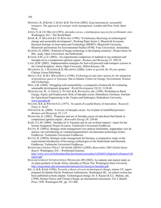 160

HOOGMA, R., R.KEMP, J. SCHOT & B. TRUFFER (2002), Experimenting for sustainable
   transport: The approach of strategic niche management. London and New York: Spon
   Press.
JONES, N. & J.H. MILLER (1993), Jatropha curcas, a multipurpose species for problematic sites.
   Washington, D.C.: The World Bank.
KEMP, R., P. MULDER & C.H. RESCHKE (1999), ‘Evolutionary theorising on technological
   change and sustainable development’, Working Paper Series 2, Maastricht Economic
   Research Institute on Innovation and Technology (MERIT), Maastricht University,
   Maastricht and Institute for Environmental Studies (IVM), Vrije Universiteit, Amsterdam.
KUIPERS, H. (2004), ‘Potential of biogas technology in developing countries’, Project thesis for
   BSc. study, Open Universiteit, the Netherlands.
KUMAR, S.M. et al. (2003), ‘An experimental comparison of methods to use methanol and
   Jatropha oil in a compression ignition engine’, Biomass and Bioenergy 25: 309-18.
LANE, B.M. (2002), ‘Implementation strategies for fuel-cell powered road transport systems in
   the United Kingdom’, thesis, Open University, Milton Keynes, UK.
MEADOWS, D., J. RANDERS & D. MEADOWS (2004), Limits to growth, the 30-year update.
   Chelsea: Green Publishing.
MEENA, H.E. & M.J. MWANDOSYA (1996), Technological and other options for the mitigation
   of greenhouse gases in Tanzania. Dar es Salaam: Centre for Energy, Environment, Science
   and Technology.
MOG, J.M. (2004), ‘Struggling with sustainability, a comparative framework for evaluating
   sustainable development programs’. World Development 32(12): 2139-60.
MÜHLBAUER, W., A. ESPER, E. STUMPF & R. BAUMANN, eds. (1998), Workshop on Rural
   Energy, Equity and Employment: Role of Jatropha curcas. Hohenheim, Germany: Institute
   for Agricultural Engineering in the Tropics and Subtropics, Hohenheim University.
   www.jatropha.de
NELSON, R.R. & WINTER S.G. (1977), ‘In search of a useful theory of innovation,’ Research
   Policy 6: 36-67.
OPENSHAW, K. (2000), ‘A review of Jatropha curcas: An oil plant of unfulfilled promise’,
   Biomass and Bioenergy 19: 1-15.
PRAMANIK, K. (2002), ‘Properties and use of Jatropha curcas oil and diesel fuel blends in
   compression ignition engine’, Renewable Energy 28: 239-48.
RABÉ, E.L.M. (2004), ‘Jatropha oil in Tanzania and its use in diesel engines’, report for the
   System Integration Project II course, Technische Universiteit Eindhoven.
RAVEN, R. (2005a), Strategic niche management voor analyse doeleinden, stappenplan voor de
   analyse van ontwikkeling en veranderingspotentieel van duurzame technologie niches.
   Eindhoven: Technische Universiteit Eindhoven .
RAVEN, R. (2005b), Strategic niche management for biomass, a comparative study on the
   experimental introduction of bio-energy technologies in the Netherlands and Denmark.
   Eindhoven: Technische Universiteit Eindhoven.
RENEWABLE ENERGY POLICY NETWORK (REN21) (2005), Renewables 2005 Global Status
   Report. Washington, D.C.: Worldwatch Institute.
   http://www.mvo.nl/biobrandstoffen/download/renewables%202005%20global%20status%20
   report.pdf
RESEARCH GROUP INTERNATIONAL PROGRAMS (IP) (2002), An industry and market study on
   six plant products in South Africa, Jatropha or Physic Nut. Washington State University.
   http://oregonstate.edu/international/outreach/rlc/resources/Jatropha.pdf
RIP, A. & R. KEMP (1996), Towards a theory of socio-technological change, mimeo UT, report
   prepared for Batelle Pacific Northwest Laboratories, Washington DC, An edited version has
   been published as book chapter, Technological change. In: S. Rayner & E.L. Malone, eds.
   (1998), Human Choice and Climate Change, an international assessment, Vol 2, Batelle
   Press, 1998. Washington DC, pp. 327-400.
 