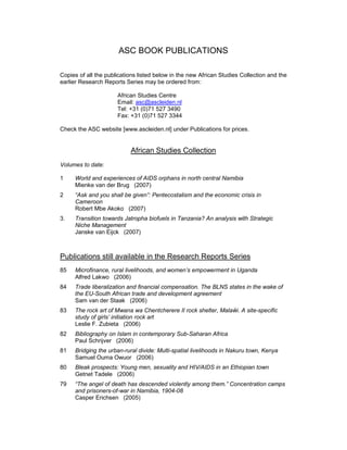 ASC BOOK PUBLICATIONS

Copies of all the publications listed below in the new African Studies Collection and the
earlier Research Reports Series may be ordered from:

                      African Studies Centre
                      Email: asc@ascleiden.nl
                      Tel: +31 (0)71 527 3490
                      Fax: +31 (0)71 527 3344

Check the ASC website [www.ascleiden.nl] under Publications for prices.


                           African Studies Collection
Volumes to date:

1    World and experiences of AIDS orphans in north central Namibia
     Mienke van der Brug (2007)
2    “Ask and you shall be given”: Pentecostalism and the economic crisis in
     Cameroon
     Robert Mbe Akoko (2007)
3.   Transition towards Jatropha biofuels in Tanzania? An analysis with Strategic
     Niche Management
     Janske van Eijck (2007)



Publications still available in the Research Reports Series
85   Microfinance, rural livelihoods, and women’s empowerment in Uganda
     Alfred Lakwo (2006)
84   Trade liberalization and financial compensation. The BLNS states in the wake of
     the EU-South African trade and development agreement
     Sam van der Staak (2006)
83   The rock art of Mwana wa Chentcherere II rock shelter, Malaŵi. A site-specific
     study of girls’ initiation rock art
     Leslie F. Zubieta (2006)
82   Bibliography on Islam in contemporary Sub-Saharan Africa
     Paul Schrijver (2006)
81   Bridging the urban-rural divide: Multi-spatial livelihoods in Nakuru town, Kenya
     Samuel Ouma Owuor (2006)
80   Bleak prospects: Young men, sexuality and HIV/AIDS in an Ethiopian town
     Getnet Tadele (2006)
79   “The angel of death has descended violently among them.” Concentration camps
     and prisoners-of-war in Namibia, 1904-08
     Casper Erichsen (2005)
 