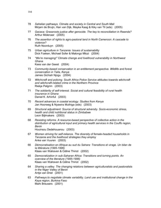 164



78    Sahelian pathways. Climate and society in Central and South Mali
      Mirjam de Bruijn, Han van Dijk, Mayke Kaag & Kiky van Til (eds) (2005)
77    Gacaca: Grassroots justice after genocide. The key to reconciliation in Rwanda?
      Arthur Molenaar (2005)
76    The assertion of rights to agro-pastoral land in North Cameroon: A cascade to
      violence?
      Ruth Noorduyn (2005)
75    Urban agriculture in Tanzania: Issues of sustainability
      Dick Foeken, Michael Sofer & Malongo Mlozi (2004)
74    “We’re managing!” Climate change and livelihood vulnerability in Northwest
      Ghana
      Kees van der Geest (2004)
73    Community-based conservation in an entitlement perspective. Wildlife and forest
      conservation in Taita, Kenya
      James Gichiah Njogu (2004)
72    Witchcraft and policing. South Africa Police Service attitudes towards witchcraft
      and witchcraft-related crime in the Northern Province
      Riekje Pelgrim (2003)
71    The solidarity of self-interest. Social and cultural feasibility of rural health
      insurance in Ghana
      Daniel K. Arhinful (2003)
70    Recent advances in coastal ecology. Studies from Kenya
      Jan Hoorweg & Nyawira Muthiga (eds) (2003)
69    Structural adjustment: Source of structural adversity. Socio-economic stress,
      health and child nutritional status in Zimbabwe
      Leon Bijlmakers (2003)
68    Resisting reforms. A resource-based perspective of collective action in the
      distribution of agricultural input and primary health services in the Couffo region,
      Benin
      Houinsou Dedehouanou (2003)
67    Women striving for self-reliance. The diversity of female-headed households in
      Tanzania and the livelihood strategies they employ
      Anke van Vuuren (2003)
66    Démocratisation en Afrique au sud du Sahara: Transitions et virage. Un bilan de
      la littérature (1995-1996)
      Klaas van Walraven & Céline Thiriot (2002)
65    Democratization in sub-Saharan Africa: Transitions and turning points. An
      overview of the literature (1995-1996)
      Klaas van Walraven & Céline Thiriot (2002)
64    Sharing a valley. The changing relations between agriculturalists and pastoralists
      in the Niger Valley of Benin
      Antje van Driel (2001)
63    Pathways to negotiate climate variability. Land use and institutional change in the
      Kaya region, Burkina Faso
      Mark Breusers (2001)
 