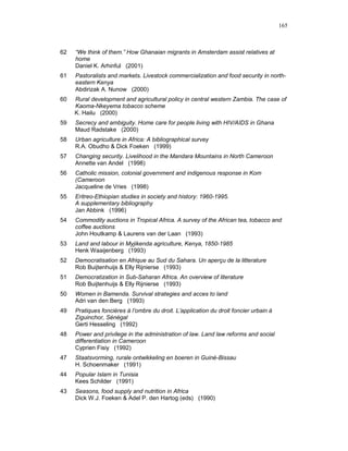 165



62   “We think of them.” How Ghanaian migrants in Amsterdam assist relatives at
     home
     Daniel K. Arhinful (2001)
61   Pastoralists and markets. Livestock commercialization and food security in north-
     eastern Kenya
     Abdirizak A. Nunow (2000)
60   Rural development and agricultural policy in central western Zambia. The case of
     Kaoma-Nkeyema tobacco scheme
     K. Hailu (2000)
59   Secrecy and ambiguity. Home care for people living with HIV/AIDS in Ghana
     Maud Radstake (2000)
58   Urban agriculture in Africa: A bibliographical survey
     R.A. Obudho & Dick Foeken (1999)
57   Changing security. Livelihood in the Mandara Mountains in North Cameroon
     Annette van Andel (1998)
56   Catholic mission, colonial government and indigenous response in Kom
     (Cameroon
     Jacqueline de Vries (1998)
55   Eritreo-Ethiopian studies in society and history: 1960-1995.
     A supplementary bibliography
     Jan Abbink (1996)
54   Commodity auctions in Tropical Africa. A survey of the African tea, tobacco and
     coffee auctions
     John Houtkamp & Laurens van der Laan (1993)
53   Land and labour in Myjikenda agriculture, Kenya, 1850-1985
     Henk Waaijenberg (1993)
52   Democratisation en Afrique au Sud du Sahara. Un aperçu de la litterature
     Rob Buijtenhuijs & Elly Rijnierse (1993)
51   Democratization in Sub-Saharan Africa. An overview of literature
     Rob Buijtenhuijs & Elly Rijnierse (1993)
50   Women in Bamenda. Survival strategies and acces to land
     Adri van den Berg (1993)
49   Pratiques foncières à l’ombre du droit. L’application du droit foncier urbain à
     Ziguinchor, Sénégal
     Gerti Hesseling (1992)
48   Power and privilege in the administration of law. Land law reforms and social
     differentiation in Cameroon
     Cyprien Fisiy (1992)
47   Staatsvorming, rurale ontwikkeling en boeren in Guiné-Bissau
     H. Schoenmaker (1991)
44   Popular Islam in Tunisia
     Kees Schilder (1991)
43   Seasons, food supply and nutrition in Africa
     Dick W.J. Foeken & Adel P. den Hartog (eds) (1990)
 