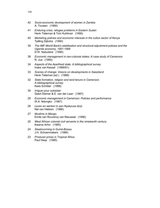 166


42    Socio-economic development of women in Zambia
      A. Touwen (1990)
41    Enduring crisis, refugee problems in Eastern Sudan
      Henk Tieleman & Tom Kuhlman (1990)
40    Marketing policies and economic interests in the cotton sector of Kenya
      Tjalling Dijkstra (1990)
39    The IMF-World Bank's stabilisation and structural adjustment policies and the
      Uganda economy, 1981-1989
      D.W. Nabudere (1990)
38    Economic management in neo-colonial states: A case study of Cameroon
      N. Jua (1990)
34    Aspects of the Apartheid state. A bibliographical survey
      Ineke van Kessel (1989/91)
33    Scenes of change: Visions on developments in Swaziland
      Henk Tieleman (ed.) (1988)
32    State formation, religion and land tenure in Cameroon.
      A bibliographical survey
      Kees Schilder (1988)
30    Irriguer pour subsister
      Geert Diemer & E. van der Laan (1987)
29    Economic management in Cameroon: Policies and performance
      W.A. Ndongko (1987)
28    Leven en werken in een Nyakyusa dorp
      Nel van Hekken (1986)
27    Muslims in Mango
      Emile van Rouveroy van Nieuwaal (1986)
25    West African colonial civil servants in the nineteenth century
      Kwame Arhin (1985)
24    Staatsvorming in Guiné-Bissau
      J.H. Schoenmakers (1986)
23    Producer prices in Tropical Africa
      Paul Hesp (1985)
 