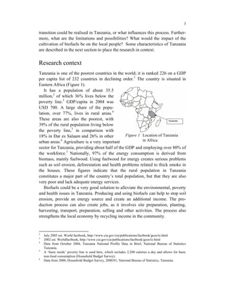 3

transition could be realised in Tanzania, or what influences this process. Further-
more, what are the limitations and possibilities? What would the impact of the
cultivation of biofuels be on the local people? Some characteristics of Tanzania
are described in the next section to place the research in context.


Research context
Tanzania is one of the poorest countries in the world; it is ranked 226 on a GDP
per capita list of 232 countries in declining order.3 The country is situated in
Eastern Africa (Figure 1).
   It has a population of about 35.5
million,2 of which 36% lives below the
poverty line.3 GDP/capita in 2004 was
USD 700. A large share of the popu-
lation, over 77%, lives in rural areas.4
These areas are also the poorest, with
39% of the rural population living below
the poverty line,5 in comparison with
18% in Dar es Salaam and 26% in other            Figure 1 Location of Tanzania
             6
urban areas. Agriculture is a very important               in Africa
sector for Tanzania, providing about half of the GDP and employing over 80% of
the workforce.3 Nationally, 97% of the energy consumption is derived from
biomass, mainly fuelwood. Using fuelwood for energy creates serious problems
such as soil erosion, deforestation and health problems related to thick smoke in
the houses. These figures indicate that the rural population in Tanzania
constitutes a major part of the country’s total population, but that they are also
very poor and lack adequate energy services.
   Biofuels could be a very good solution to alleviate the environmental, poverty
and health issues in Tanzania. Producing and using biofuels can help to stop soil
erosion, provide an energy source and create an additional income. The pro-
duction process can also create jobs, as it involves site preparation, planting,
harvesting, transport, preparation, selling and other activities. The process also
strengthens the local economy by recycling income in the community.


2
    July 2005 est. World factbook, http://www.cia.gov/cia/publications/factbook/geos/tz.html
3
    2002 est. Worldfactbook, http://www.cia.gov/cia/publications/factbook/geos/tz.html
4
    Data from October 2004, Tanzania National Profile Data in Brief, National Bureau of Statistics
    Tanzania.
5
    A ‘basic needs’ poverty line is used here, which includes 2,200 calories a day and allows for basic
    non-food consumption (Household Budget Survey).
6
    Data from 2000, Household Budget Survey, 2000/01, National Bureau of Statistics, Tanzania.
 