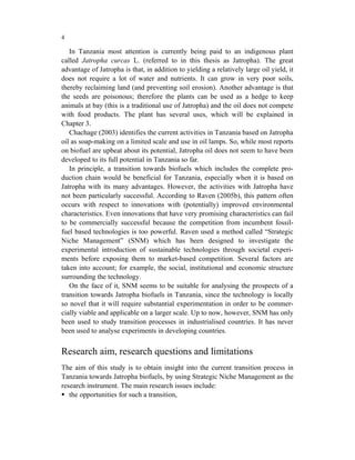 4

   In Tanzania most attention is currently being paid to an indigenous plant
called Jatropha curcas L. (referred to in this thesis as Jatropha). The great
advantage of Jatropha is that, in addition to yielding a relatively large oil yield, it
does not require a lot of water and nutrients. It can grow in very poor soils,
thereby reclaiming land (and preventing soil erosion). Another advantage is that
the seeds are poisonous; therefore the plants can be used as a hedge to keep
animals at bay (this is a traditional use of Jatropha) and the oil does not compete
with food products. The plant has several uses, which will be explained in
Chapter 3.
   Chachage (2003) identifies the current activities in Tanzania based on Jatropha
oil as soap-making on a limited scale and use in oil lamps. So, while most reports
on biofuel are upbeat about its potential, Jatropha oil does not seem to have been
developed to its full potential in Tanzania so far.
   In principle, a transition towards biofuels which includes the complete pro-
duction chain would be beneficial for Tanzania, especially when it is based on
Jatropha with its many advantages. However, the activities with Jatropha have
not been particularly successful. According to Raven (2005b), this pattern often
occurs with respect to innovations with (potentially) improved environmental
characteristics. Even innovations that have very promising characteristics can fail
to be commercially successful because the competition from incumbent fossil-
fuel based technologies is too powerful. Raven used a method called “Strategic
Niche Management” (SNM) which has been designed to investigate the
experimental introduction of sustainable technologies through societal experi-
ments before exposing them to market-based competition. Several factors are
taken into account; for example, the social, institutional and economic structure
surrounding the technology.
   On the face of it, SNM seems to be suitable for analysing the prospects of a
transition towards Jatropha biofuels in Tanzania, since the technology is locally
so novel that it will require substantial experimentation in order to be commer-
cially viable and applicable on a larger scale. Up to now, however, SNM has only
been used to study transition processes in industrialised countries. It has never
been used to analyse experiments in developing countries.


Research aim, research questions and limitations
The aim of this study is to obtain insight into the current transition process in
Tanzania towards Jatropha biofuels, by using Strategic Niche Management as the
research instrument. The main research issues include:
   the opportunities for such a transition,
 