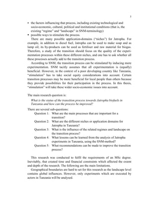 5

   the factors influencing that process, including existing technological and
   socio-economic, cultural, political and institutional conditions (that is, the
   existing “regime” and “landscape” in SNM-terminology)
   possible ways to stimulate the process.
   There are many possible application-domains (“niches”) for Jatropha. For
example, in addition to diesel fuel, Jatropha can be used to make soap and as
lamp oil; its by-products can be used as fertiliser and raw material for biogas.
Therefore, a study of the transition should focus on the quality of the experi-
mentation processes within these different niches, and one has to ask whether all
these processes actually add to the transition process.
   According to SNM, the transition process can be stimulated by inducing more
experimentation. SNM tacitly assumes that all experimentation is (equally)
beneficial. However, in the context of a poor developing country like Tanzania,
“stimulation” has to take social equity considerations into account. Certain
transition processes may be more beneficial for local people than others because
they provide possibilities for their participation in the process. In this thesis,
“stimulation” will take these wider socio-economic issues into account.

The main research question is:
  What is the status of the transition process towards Jatropha biofuels in
  Tanzania and how can the process be improved?
There are several sub-questions:
     Question 1: What are the main processes that are important for a
                   transition?
     Question 2: What are the different niches or application domains for
                   Jatropha in Tanzania?
     Question 3: What is the influence of the related regimes and landscape on
                   the transition process?
     Question 4: What lessons can be learned from the analysis of Jatropha
                   experiments in Tanzania, using the SNM-method?
     Question 5: What recommendations can be made to improve the transition
                   process?

   This research was conducted to fulfil the requirements of an MSc degree.
Inevitably, that created time and financial constraints which affected the extent
and depth of the research. The following are the main limitations.
   Geographical boundaries are hard to set for this research as the landscape level
contains global influences. However, only experiments which are executed by
actors in Tanzania will be analysed.
 