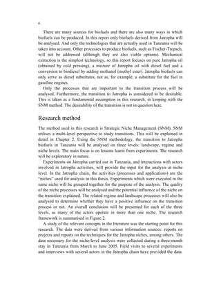 6

   There are many sources for biofuels and there are also many ways in which
biofuels can be produced. In this report only biofuels derived from Jatropha will
be analysed. And only the technologies that are actually used in Tanzania will be
taken into account. Other processes to produce biofuels, such as Fischer-Tropsch,
will not be addressed (although they are also viable options). Mechanical
extraction is the simplest technology, so this report focuses on pure Jatropha oil
(obtained by cold pressing), a mixture of Jatropha oil with diesel fuel and a
conversion to biodiesel by adding methanol (methyl ester). Jatropha biofuels can
only serve as diesel substitutes, not as, for example, a substitute for the fuel in
gasoline engines.
   Only the processes that are important to the transition process will be
analysed. Furthermore, the transition to Jatropha is considered to be desirable.
This is taken as a fundamental assumption in this research, in keeping with the
SNM method. The desirability of the transition is not in question here.


Research method
The method used in this research is Strategic Niche Management (SNM). SNM
utilises a multi-level perspective to study transitions. This will be explained in
detail in Chapter 2. Using the SNM methodology, the transition to Jatropha
biofuels in Tanzania will be analysed on three levels: landscape, regime and
niche levels. The main focus is on lessons learnt from experiments. The research
will be exploratory in nature.
   Experiments on Jatropha carried out in Tanzania, and interactions with actors
involved in Jatropha activities, will provide the input for the analysis at niche
level. In the Jatropha chain, the activities (processes and applications) are the
“niches” used for analysis in this thesis. Experiments which were executed in the
same niche will be grouped together for the purpose of the analysis. The quality
of the niche processes will be analysed and the potential influence of the niche on
the transition explained. The related regime and landscape processes will also be
analysed to determine whether they have a positive influence on the transition
process or not. An overall conclusion will be presented for each of the three
levels, as many of the actors operate in more than one niche. The research
framework is summarised in Figure 2.
   A study of the relevant concepts in the literature was the starting point for this
research. The data were derived from various information sources: reports on
projects and reports on the techniques for the Jatropha niches, among others. The
data necessary for the niche-level analysis were collected during a three-month
stay in Tanzania from March to June 2005. Field visits to several experiments
and interviews with several actors in the Jatropha chain have provided the data.
 