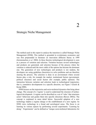 2
Strategic Niche Management




The method used in this report to analyse the transition is called Strategic Niche
Management (SNM). This method is grounded in evolutionary economics and
was first propounded in literature on innovation diffusion theory in 1999
(Ieromonachou et al. 2004). In these theories technological development is seen
as a process of variation and selection. Variation because several technologies
and products are generated, and selection because of the process where the
variation is reduced until the most viable of the options has become the dominant
one. The generation of new technologies and products is not random, the
developers are using guidelines (heuristics) to solve problems and are therefore
steering the process. The selection is done in an environment where several
factors play a role, for example the market, institutional factors (government,
political structure) and social factors (for example, public opinion). The
interaction between variation and selection leads to technological trajectories;
that is, cumulative developments in a specific direction, see Figure 3 (Geels &
Kemp 2000).
   SNM focuses on the trajectories and socio-technical dynamics that bring about
change. The concept of a ‘regime’ is used to understand the structure of techno-
logical development. A regime can be described as a set of ‘rules’ that structures
actors’ behaviour and guides them into specific directions (Raven 2005a). The
concept is explained in more detail below. Successful adoption of a new
technology implies a regime change or the establishment of a new regime. So
SNM views technology in a broad and sociological sense. The focus is on
learning its various aspects by performing several experiments: ‘Learning by
doing’. ‘Experiments’ can be defined as “unique socio-technical laboratories for
 