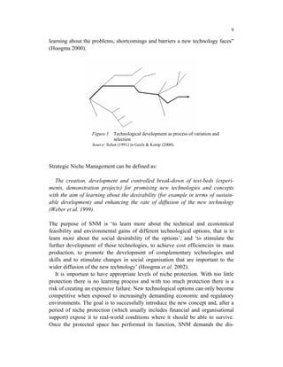 9

learning about the problems, shortcomings and barriers a new technology faces”
(Hoogma 2000).




                   Figure 1   Technological development as process of variation and
                              selection
                   Source: Schot (1991) in Geels & Kemp (2000).




Strategic Niche Management can be defined as:

   The creation, development and controlled break-down of test-beds (experi-
ments, demonstration projects) for promising new technologies and concepts
with the aim of learning about the desirability (for example in terms of sustain-
able development) and enhancing the rate of diffusion of the new technology
(Weber et al. 1999).

The purpose of SNM is ‘to learn more about the technical and economical
feasibility and environmental gains of different technological options, that is to
learn more about the social desirability of the options’; and ‘to stimulate the
further development of these technologies, to achieve cost efficiencies in mass
production, to promote the development of complementary technologies and
skills and to stimulate changes in social organisation that are important to the
wider diffusion of the new technology’ (Hoogma et al. 2002).
   It is important to have appropriate levels of niche protection. With too little
protection there is no learning process and with too much protection there is a
risk of creating an expensive failure. New technological options can only become
competitive when exposed to increasingly demanding economic and regulatory
environments. The goal is to successfully introduce the new concept and, after a
period of niche protection (which usually includes financial and organisational
support) expose it to real-world conditions where it should be able to survive.
Once the protected space has performed its function, SNM demands the dis-
 