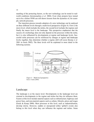 10

mantling of the protecting factors, so the new technology can be tested in real-
world conditions (Ieromonachou et al. 2004). Even when projects have turned
out to be a failure SNM can still drawn lessons from the dynamics of, for exam-
ple, network processes.
   The transition process towards adoption of a new technology can be analysed
on three different levels through a multi-level perspective (Figure 4). First is the
micro level, which includes the niches, the second level includes the regimes and
finally the macro level is the landscape. This perspective emphasises that the
success of a technology does not only depend on the processes within the niche,
but it is also influenced by developments at regime and landscape levels. Suc-
cessful niche processes can be reinforced by changes at regime and landscape
levels; together, they determine whether a regime shift will occur (Kemp et al.
2001 in Geels 2002). The three levels will be explained in more detail in the
following sections.




              Figure 4   Multi level perspective
              Source: Geels (2004)




Landscape
The landscape is at the macro level. Developments in the landscape level are
external to developments in the regime and niches but they do influence them.
Factors at this level include material aspects such as infrastructure; highways and
power lines, and non-material aspects such as culture, lifestyle, prices and wages
(Geels & Kemp 2000). Most processes at this level, such as industrialisation,
develop slowly. However, sudden or unexpected (often ‘global’) events also
belong to this level when they can influence the regimes and niches. Some
 