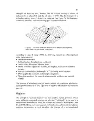 11

examples of these are wars, disasters like the accident leading to release of
radioactivity at Chernobyl, and the oil crisis of 1973. The development of a
technology slowly ‘moves’ through the landscape (see Figure 5). The landscape
determines whether a certain technology path faces barriers or not.




            Figure 5   The macro landscape channels micro and meso developments
            Source: Sahal (1985) in Geels & Kemp (2000).


According to Geels & Kemp (2000), the following elements are often important
at the landscape-level:
   Material infrastructure
   Political culture (broad political coalitions)
   Social values, lifestyles (‘common sense’)
   Macro-economic aspects (for example, the oil price, recession or economic
   growth)
   Pervasive technologies (for example; ICT, electricity, steam engines)
   Demographic developments (for example, emigration)
   Natural surroundings (for example, environmental problems, raw material
   supply)

The outcome of a landscape analysis should provide information on whether the
developments at this level have a positive or negative influence on the transition
process.


Regimes
The concept of ‘technical regimes’ has been used to explain processes which
occur within the process of variation and selection. Traditionally it was used in a
rather narrow technological sense, for example by Nelson & Winter (1977) and
Dosi (1982). However, it was necessary to broaden this definition to include the
selection environment as well; therefore, the concept of a ‘socio-technical
 