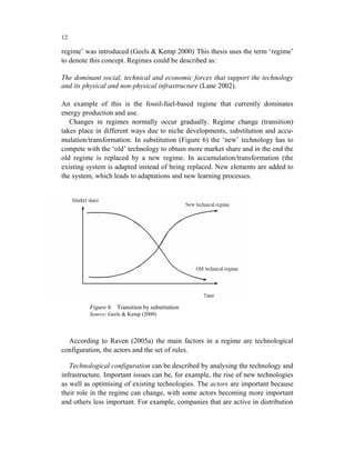 12

regime’ was introduced (Geels & Kemp 2000). This thesis uses the term ‘regime’
to denote this concept. Regimes could be described as:

The dominant social, technical and economic forces that support the technology
and its physical and non-physical infrastructure (Lane 2002).

An example of this is the fossil-fuel-based regime that currently dominates
energy production and use.
   Changes in regimes normally occur gradually. Regime change (transition)
takes place in different ways due to niche developments, substitution and accu-
mulation/transformation. In substitution (Figure 6) the ‘new’ technology has to
compete with the ‘old’ technology to obtain more market share and in the end the
old regime is replaced by a new regime. In accumulation/transformation (the
existing system is adapted instead of being replaced. New elements are added to
the system, which leads to adaptations and new learning processes.




          Figure 6   Transition by substitution
          Source: Geels & Kemp (2000)



  According to Raven (2005a) the main factors in a regime are technological
configuration, the actors and the set of rules.

   Technological configuration can be described by analysing the technology and
infrastructure. Important issues can be, for example, the rise of new technologies
as well as optimising of existing technologies. The actors are important because
their role in the regime can change, with some actors becoming more important
and others less important. For example, companies that are active in distribution
 
