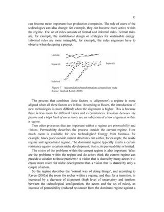 13

can become more important than production companies. The role of users of the
technologies can also change; for example, they can become more active within
the regime. The set of rules consists of formal and informal rules. Formal rules
are, for example, the institutional design or strategies for sustainable energy.
Informal rules are more intangible, for example, the rules engineers have to
observe when designing a project.




                  Figure 7   Accumulation/transformation as transition route
                  Source: Geels & Kemp (2000)


   The process that combines these factors is ‘alignment’; a regime is more
aligned when all three factors are in line. According to Raven, the introduction of
new technologies is more difficult when the alignment is higher. This is because
there is less room for different views and circumstances. Tensions between the
factors and a high level of uncertainty are an indication of a low alignment within
a regime.
   Two other processes that are important within a regime are permeability and
visions. Permeability describes the process outside the current regime. How
much room is available for new technologies? Energy from biomass, for
example, takes place outside current structures but within, for example, the waste
regime and agricultural regime. The dominant regime typically exerts a certain
resistance against a certain niche development; that is, its permeability is limited.
   The vision of the problems within the current regime is also important. What
are the problems within the regime and do actors think the current regime can
provide a solution to those problems? A vision that is shared by many actors will
create more room for niche development than a vision that is shared by only a
couple of actors.
   So the regime describes the ‘normal way of doing things’, and according to
Raven (2005a) the room for niches within a regime, and thus for a transition, is
increased by a decrease of alignment (high level of uncertainty and tensions
between the technological configuration, the actors and the set of rules), an
increase of permeability (reduced resistance from the dominant regime against a
 