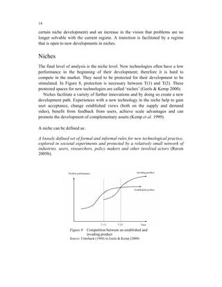 14

certain niche development) and an increase in the vision that problems are no
longer solvable with the current regime. A transition is facilitated by a regime
that is open to new developments in niches.


Niches
The final level of analysis is the niche level. New technologies often have a low
performance in the beginning of their development; therefore it is hard to
compete in the market. They need to be protected for their development to be
stimulated. In Figure 8, protection is necessary between T(1) and T(2). These
protected spaces for new technologies are called ‘niches’ (Geels & Kemp 2000).
   Niches facilitate a variety of further innovations and by doing so create a new
development path. Experiences with a new technology in the niche help to gain
user acceptance, change established views (both on the supply and demand
sides), benefit from feedback from users, achieve scale advantages and can
promote the development of complementary assets (Kemp et al. 1999).

A niche can be defined as:

A loosely defined set of formal and informal rules for new technological practice,
explored in societal experiments and protected by a relatively small network of
industries, users, researchers, policy makers and other involved actors (Raven
2005b).




                 Figure 8    Competition between an established and
                             invading product
                 Source: Utterback (1994) in Geels & Kemp (2000)
 