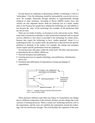 15

   Several factors are important in determining whether a technology is still in a
‘niche-phase’. First, the technology should be surrounded by a protected environ-
ment; for example, financially through subsidies or organisationally through
technical or other assistance. According to Raven (2005b) market share and
stability are also important factors. Both are relatively low in a niche; market
share is low because few people have adopted the technology yet, and stability is
low because the ‘rules’ of the technology (for example, on the production side)
are not yet clear.
   There are two kinds of niches: technological niches and market niches. When
some kind of protection (subsidies or other preferential treatment such as special
services offered at a low price) is provided to the technology by certain actors,
because they expect the technology to have ‘market potential’, about it is a
technological niche. In a market niche, the protection is derived from the specific
problems or demands of the market. For example, the mining and aerospace
sectors require specific performance from the equipment.
   Several processes take place within the niche itself. The three main processes,
as identified by Raven (2005a, 2005b) are:
   Network formation and stabilisation.
   Learning processes (as regards technology, user preferences, infrastructure,
   and so on).
   Formation and stabilisation of expectations (voicing and shaping of
   expectations).


                              Formation and stabilisation of
                              expectations and strategies


                                                               (Temporary)
                Funding           Learning processes           outcome of
                                                               processes



                                Network formation

             Figure 9   Linkages between internal niche processes
             Source: Geels & Kemp (2000)


   These processes influence each other (see Figure 9). Expectations can change
due to a different composition of the network, but they can also change due to the
outcome of learning processes. When a certain new technology performs well in
the experiments, and the users are satisfied, the expectations around the techno-
logy will rise and become stronger. This will facilitate the expansion of the actor
 
