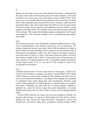20

planting or up to three to four years after planting. Flowering is associated with
the rainy season, both at the beginning and end in many locations, so the plant
can flower one to three times a year according to Jones & Miller (1993). Fruits
mature two to four months after flowering and turn yellow when they are mature
(ibid.). Harvesting takes place during the dry season, normally a quiet period for
agricultural labour. The seeds contain about 30 to 40% oil. The oil is pale yellow
to brown in colour. The oil contains a toxic substance, curcasin, which is a strong
purgative (Chachage 2003). The seedcake which is left after pressing is relatively
rich in nitrogen. This implies that Jatropha requires a nitrogen-rich soil for good
seed production. This is because Jatropha is not a nitrogen-fixing plant (Open-
shaw 2000).

Yield
The yield from the plant varies substantially. Openshaw (2000) mentions a varia-
tion in seed production in the literature, from 0.4 to over 12 tonnes/ha/y. The
number of plants per hectare varies from 1100 to 3300. In addition, two tables in
Heller (1996) and Jones and Miller (1993) summarise several Jatropha yields in
the literature (see Appendix I, Table A-2). They report an even larger variation in
seed yield, from 0.1 t/ha/y to 15 t/ha/y. The mean of these two tables is 4.8 t/ha/y
(the median is slightly lower, 3 t/ha/y). At the project sites in Tanzania there are
large variations in expected yields as well. A reasonable estimate according to
several experts seems to be 3-5 tons per ha. This estimate is used in the
calculations for the projects.

Pests
“Jatropha cultivation has no known major disease or insect pests,” which is one
of the reasons the plant is so popular according to Jones & Miller (1993). Heller
(1996) mentions several insects, although he also mentions that pests and dis-
eases do not cause severe problems. According to him, seedlings are susceptible
to competition from weeds during their early development. Therefore weed
control, either mechanical or with herbicides, is required during the establish-
ment phase. Millipedes can cause total loss of young seedlings. Jatropha is
probably also a host for cassava viruses that can be transmitted, so the plant
should not be used to fence in cassava fields. Termites can also damage Jatropha
plants.
   Grimm (1999) identifies the insects that can cause damage to Jatropha. He
describes three insects, two species of fruit-feeding true bugs and one flower-
feeding true bug: Pachaycoris klugij Burmeister, Leptoglossus zonatus and
Hypselonotus intermedius. Other pests, according to Grimm & Maes (1997),
 