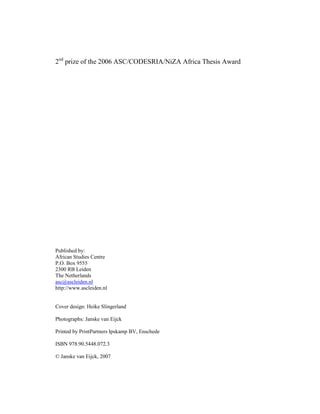2nd prize of the 2006 ASC/CODESRIA/NiZA Africa Thesis Award




Published by:
African Studies Centre
P.O. Box 9555
2300 RB Leiden
The Netherlands
asc@ascleiden.nl
http://www.ascleiden.nl


Cover design: Heike Slingerland

Photographs: Janske van Eijck

Printed by PrintPartners Ipskamp BV, Enschede

ISBN 978.90.5448.072.3

© Janske van Eijck, 2007
 