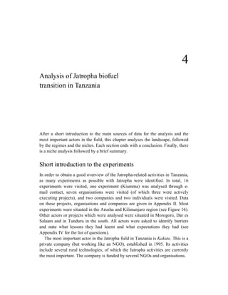 4
Analysis of Jatropha biofuel
transition in Tanzania




After a short introduction to the main sources of data for the analysis and the
most important actors in the field, this chapter analyses the landscape, followed
by the regimes and the niches. Each section ends with a conclusion. Finally, there
is a niche analysis followed by a brief summary.


Short introduction to the experiments
In order to obtain a good overview of the Jatropha-related activities in Tanzania,
as many experiments as possible with Jatropha were identified. In total, 16
experiments were visited, one experiment (Kiumma) was analysed through e-
mail contact, seven organisations were visited (of which three were actively
executing projects), and two companies and two individuals were visited. Data
on these projects, organisations and companies are given in Appendix II. Most
experiments were situated in the Arusha and Kilimanjaro region (see Figure 16).
Other actors or projects which were analysed were situated in Morogoro, Dar es
Salaam and in Tunduru in the south. All actors were asked to identify barriers
and state what lessons they had learnt and what expectations they had (see
Appendix IV for the list of questions).
   The most important actor in the Jatropha field in Tanzania is Kakute. This is a
private company (but working like an NGO), established in 1995. Its activities
include several rural technologies, of which the Jatropha activities are currently
the most important. The company is funded by several NGOs and organisations.
 
