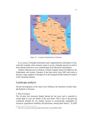 31




                         Figure 16    Location of experiments in Tanzania


   It is a source of Jatropha information and is approached by individuals in Tan-
zania (for example, when someone wants to set up a Jatropha nursery) as well as
from abroad (some have even visited Kakute from abroad for information).
   Another important actor is Diligent, a Dutch company based in Eindhoven, the
Netherlands, and Arusha, Tanzania. It has been active since 2003 and wants to
become a large supplier of Jatropha oil in the European biofuel market for and/or
in the Tanzanian market).


Landscape analysis
Several developments at the macro level influence the transition towards Jatro-
pha biofuels in Tanzania.

   Rise of oil price
The oil price has increased sharply during the last years and is expected to
remain high or even rise further in the near future. This is due to the growing
worldwide demand for oil, modest increase in economically exploitable oil
resources, geopolitical instability and hurricanes, among other factors.14 In 2003

14
     http://www.eia.doe.gov/emeu/steo/pub/contents.html, accessed March 2006.
 
