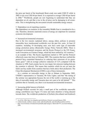 32

the price per barrel of the benchmark Brent crude was under USD 25 while in
2005 it was over USD 60 per barrel. It is expected to average USD 64 per barrel
in 2006.14 Worldwide, people are now beginning to understand that they are
dependent on oil, and that a rise in the oil price can be damaging to all econo-
mies. This is strengthening the movement towards sustainable energy sources.

   Dependence on oil exporting countries
The dependence on countries in the (unstable) Middle East is considered to be a
risk. Therefore, domestic (national) sources of energy are important for sustained
economic development.

   Increased environmental awareness
Due to the two reasons explained above, among others, policies to promote
renewables have mushroomed worldwide over the past few years. At least 43
countries, including 10 developing ones, now have some type of renewable
energy promotion policy (Renewable Energy Policy Network 2005). There is
increased environmental awareness and the Kyoto Protocol to the UN Frame-
work Convention on Climate Change, which has been ratified by 165 countries,15
is an example of this. The Kyoto negotiations started in 1997 and the Protocol
effectively came into force in February 2005. The countries that have ratified this
protocol have committed themselves to reducing their emissions of six green-
house gases16 with an average collective reduction of 5.2% compared with the
situation in 1990. Each country has its own target, but emission trading between
the countries is allowed. This means that countries which do not yet meet the
limits can buy credits from countries that have limits above their production. The
Clean Development Mechanism (CDM) is one of these instruments.
   At a seminar on renewable energy in Dar es Salaam in September 2005,
UNIDO’s representative in Tanzania, Mr Felix Ugbor, said that “the timing of
the seminar was appropriate because the rest of the world is warming up to the
idea of renewable energy and Tanzania does not want to be left behind”.17 This
confirms that in Tanzania, too, there is an increased environmental awareness.

  Increasing global interest in biofuels
Although biofuels account for only a small part of the worldwide renewable
energy contribution (see Figure 17) more and more attention is being directed
towards them. The worldwide production of biofuels (bio-ethanol and biodiesel)

15
     As of Feb. 2006, http://en.wikipedia.org/wiki/Kyoto_Protocol, accessed January 2006.
16
     Carbon dioxide, methane, nitrous oxide, sulfur hexafluoride, and chlorofluorocarbons (CFCs).
17
     http://www.bcstimes.com/dailytimes/printable.php?category=1&newsID=975, accessed February
     2006.
 