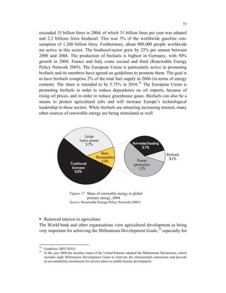 33

exceeded 33 billion litres in 2004, of which 31 billion litres per year was ethanol
and 2.2 billions litres biodiesel. This was 3% of the worldwide gasoline con-
sumption of 1,200 billion litres. Furthermore, about 900,000 people worldwide
are active in this sector. The biodiesel-sector grew by 25% per annum between
2000 and 2004. The production of biofuels is highest in Germany, with 50%
growth in 2004. France and Italy come second and third (Renewable Energy
Policy Network 2005). The European Union is particularly active in promoting
biofuels and its members have agreed on guidelines to promote them. The goal is
to have biofuels comprise 2% of the total fuel supply in 2006 (in terms of energy
content). The share is intended to be 5.75% in 2010.18 The European Union is
promoting biofuels in order to reduce dependence on oil imports, because of
rising oil prices, and in order to reduce greenhouse gases. Biofuels can also be a
means to protect agricultural jobs and will increase Europe’s technological
leadership in these sectors. While biofuels are attracting increasing interest, many
other sources of renewable energy are being stimulated as well.




                      Figure 17 Share of renewable energy in global
                                primary energy, 2004
                      Source: Renewable Energy Policy Network (2005).



  Renewed interest in agriculture
The World bank and other organisations view agricultural development as being
very important for achieving the Millennium Development Goals,19 especially for


18
     Guideline 2003/30/EG
19
     In the year 2000 the member states of the United Nations adopted the Millennium Declaration, which
     includes eight Millennium Development Goals to motivate the international community and provide
     an accountability mechanism for actions taken to enable human development.
 